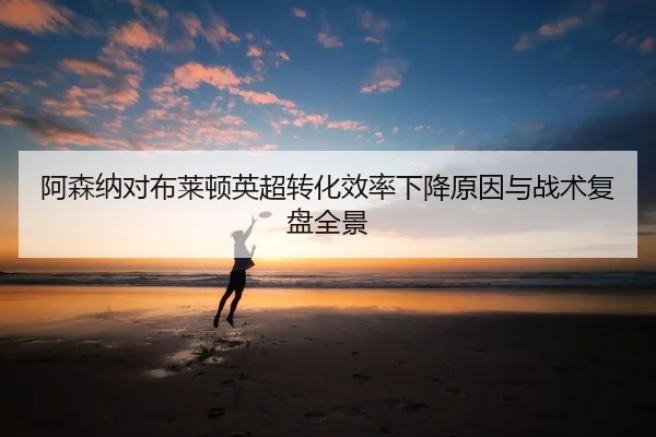 阿森纳对布莱顿英超转化效率下降原因与战术复盘全景