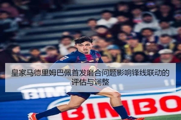 皇家马德里姆巴佩首发磨合问题影响锋线联动的评估与调整